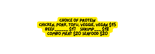 Choice of Protein Chicken Pork Tofu Veggie Vegan 15 Beef 17 Shrimp 18 Combo meat 20 Seafood 20