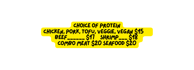 Choice of Protein Chicken Pork Tofu Veggie Vegan 15 Beef 17 Shrimp 18 Combo meat 20 Seafood 20